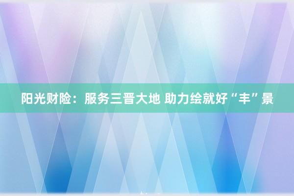阳光财险：服务三晋大地 助力绘就好“丰”景