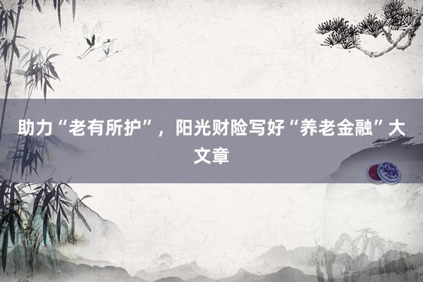 助力“老有所护”，阳光财险写好“养老金融”大文章