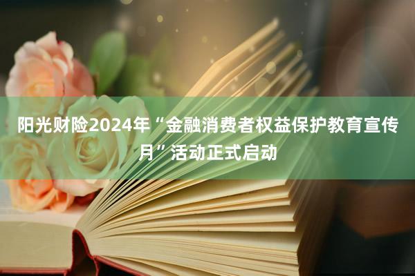 阳光财险2024年“金融消费者权益保护教育宣传月”活动正式启动