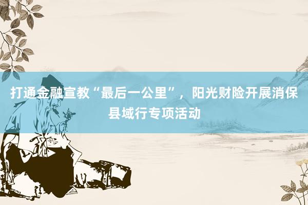打通金融宣教“最后一公里”，阳光财险开展消保县域行专项活动