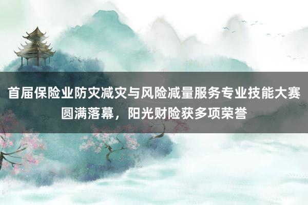 首届保险业防灾减灾与风险减量服务专业技能大赛圆满落幕，阳光财险获多项荣誉