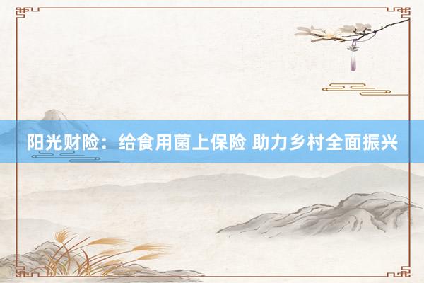 阳光财险：给食用菌上保险 助力乡村全面振兴