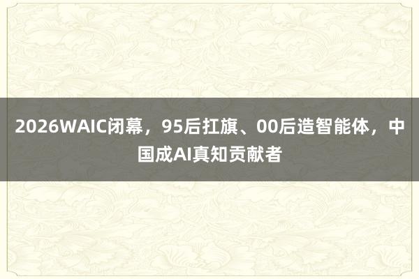2026WAIC闭幕,95后扛旗、00后造智能体,中国成AI真知贡献者