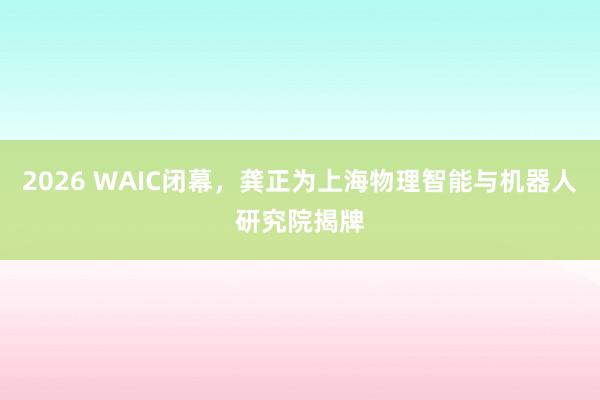 2026 WAIC闭幕，龚正为上海物理智能与机器人研究院揭牌