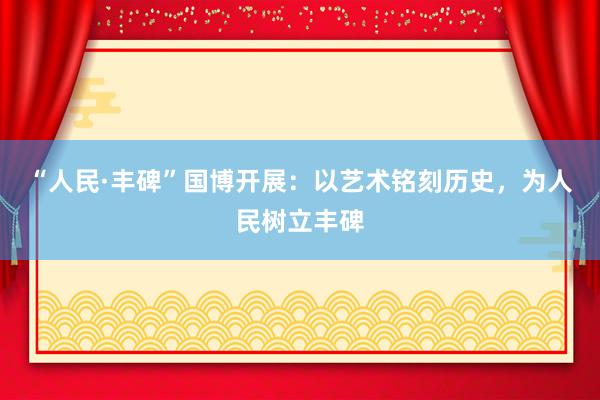 “人民·丰碑”国博开展:以艺术铭刻历史,为人民树立丰碑