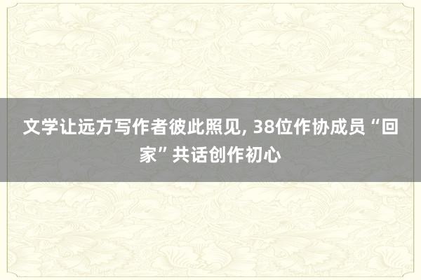 文学让远方写作者彼此照见, 38位作协成员“回家”共话创作初心