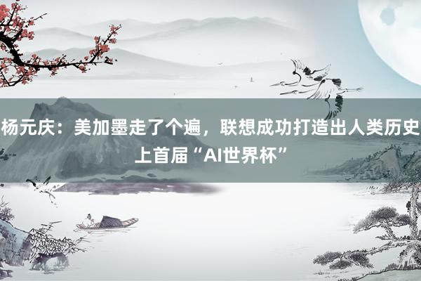 杨元庆:美加墨走了个遍,联想成功打造出人类历史上首届“AI世界杯”