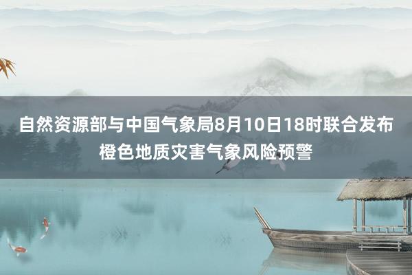 自然资源部与中国气象局8月10日18时联合发布橙色地质灾害气象风险预警