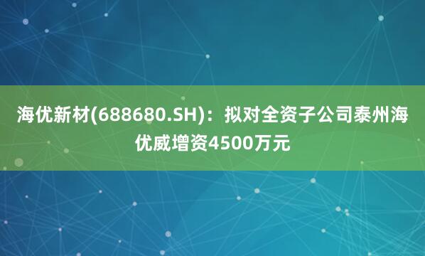 海优新材(688680.SH)：拟对全资子公司泰州海优威增资4500万元