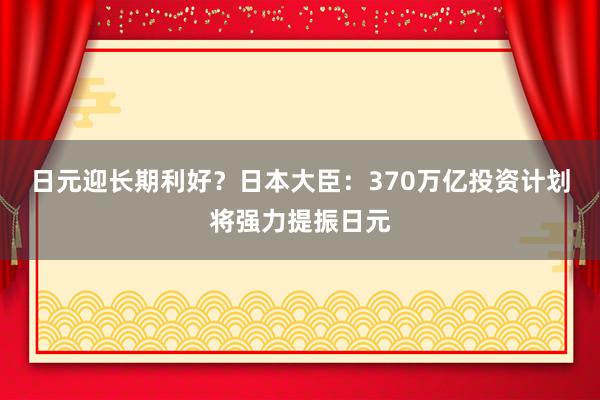 日元迎长期利好？日本大臣：370万亿投资计划将强力提振日元
