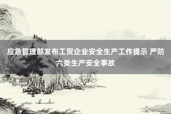 应急管理部发布工贸企业安全生产工作提示 严防六类生产安全事故