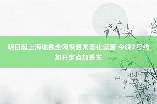 明日起上海地铁全网恢复常态化运营 今晚2号线加开定点加班车