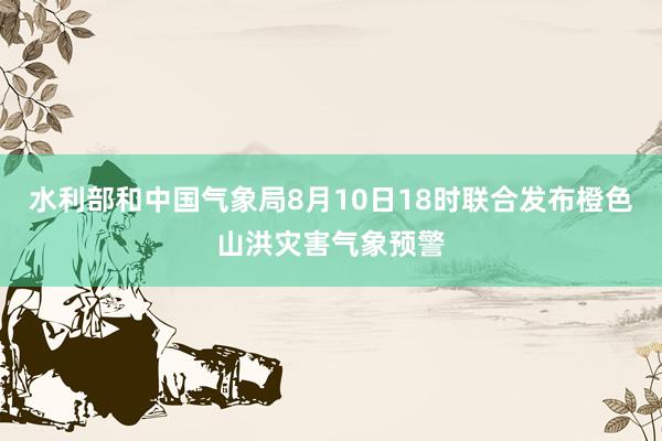 水利部和中国气象局8月10日18时联合发布橙色山洪灾害气象预警