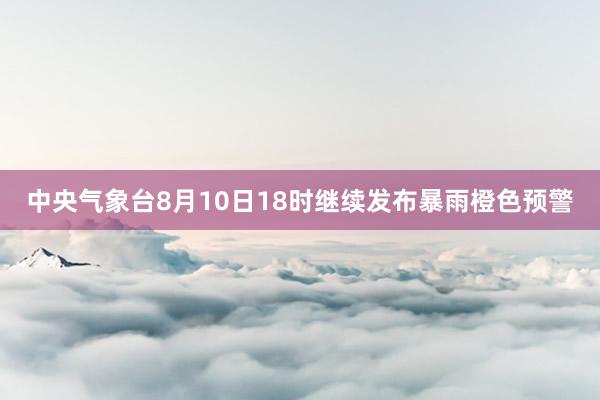 中央气象台8月10日18时继续发布暴雨橙色预警