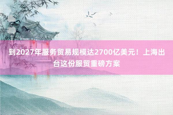 到2027年服务贸易规模达2700亿美元！上海出台这份服贸重磅方案