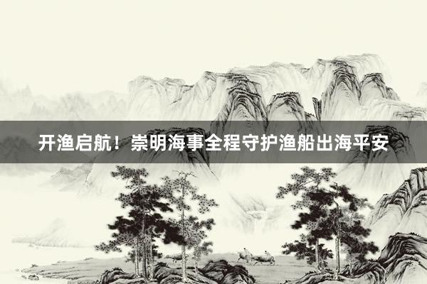 开渔启航！崇明海事全程守护渔船出海平安