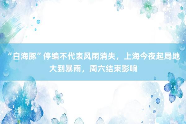 “白海豚”停编不代表风雨消失，上海今夜起局地大到暴雨，周六结束影响