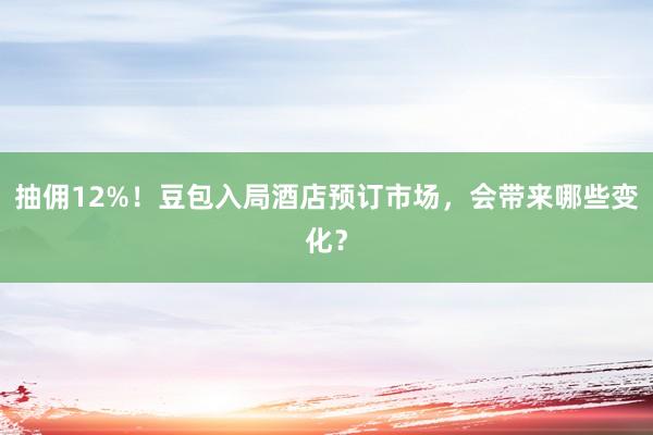 抽佣12%！豆包入局酒店预订市场，会带来哪些变化？