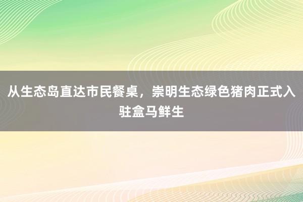 从生态岛直达市民餐桌，崇明生态绿色猪肉正式入驻盒马鲜生