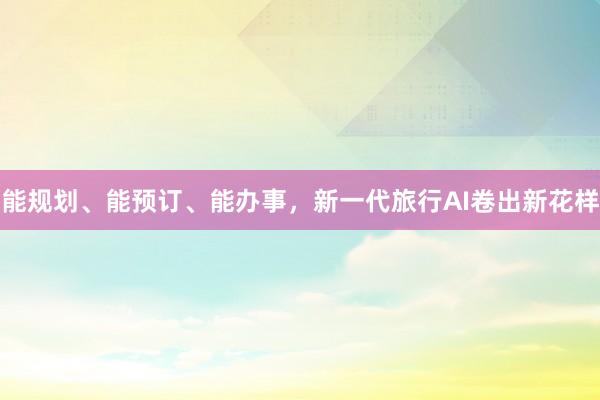 能规划、能预订、能办事，新一代旅行AI卷出新花样