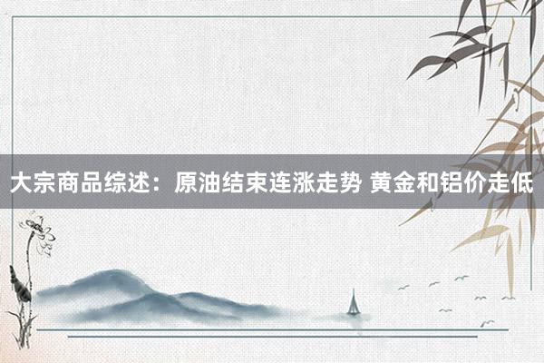 大宗商品综述：原油结束连涨走势 黄金和铝价走低