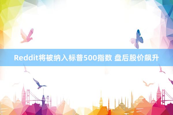 Reddit将被纳入标普500指数 盘后股价飙升