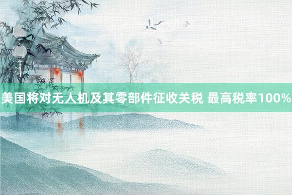 美国将对无人机及其零部件征收关税 最高税率100%