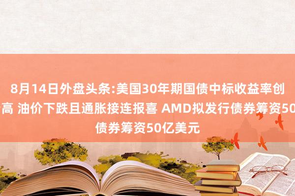 8月14日外盘头条:美国30年期国债中标收益率创25年新高 油价下跌且通胀接连报喜 AMD拟发行债券筹资50亿美元