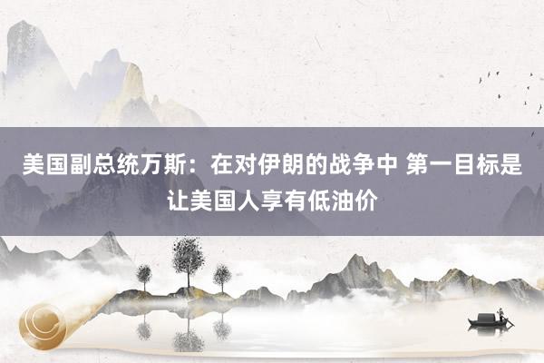 美国副总统万斯：在对伊朗的战争中 第一目标是让美国人享有低油价