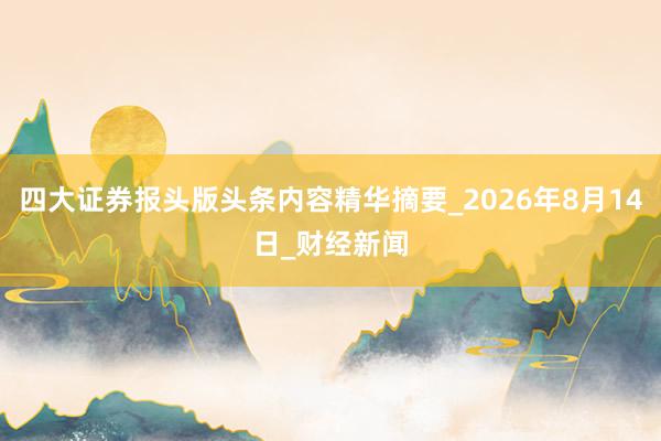 四大证券报头版头条内容精华摘要_2026年8月14日_财经新闻