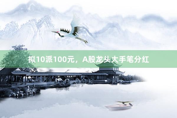 拟10派100元，A股龙头大手笔分红
