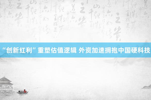 “创新红利”重塑估值逻辑 外资加速拥抱中国硬科技