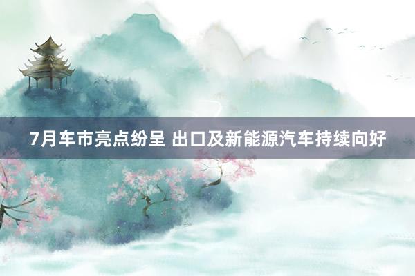7月车市亮点纷呈 出口及新能源汽车持续向好