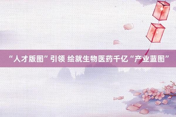 “人才版图”引领 绘就生物医药千亿“产业蓝图”
