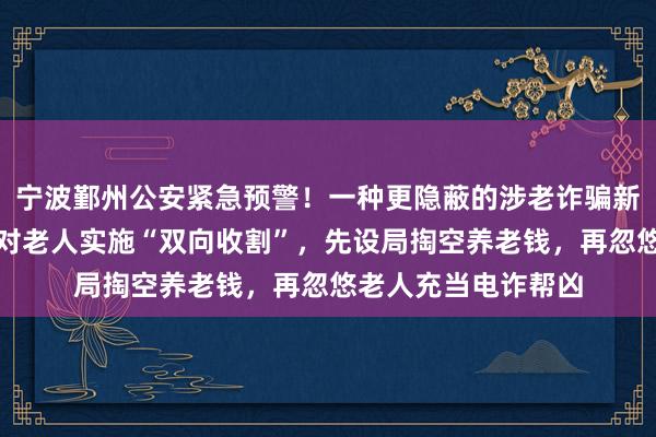 宁波鄞州公安紧急预警！一种更隐蔽的涉老诈骗新套路已出现：骗子对老人实施“双向收割”，先设局掏空养老钱，再忽悠老人充当电诈帮凶
