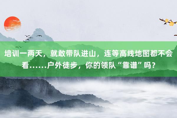 培训一两天，就敢带队进山，连等高线地图都不会看……户外徒步，你的领队“靠谱”吗？