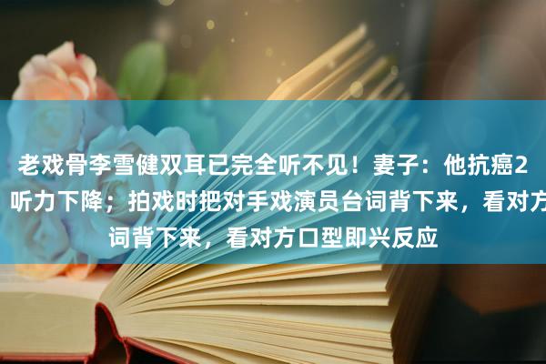 老戏骨李雪健双耳已完全听不见！妻子：他抗癌26年声带受损、听力下降；拍戏时把对手戏演员台词背下来，看对方口型即兴反应