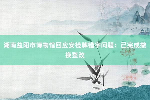 湖南益阳市博物馆回应安检牌错字问题：已完成撤换整改