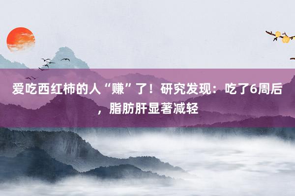 爱吃西红柿的人“赚”了！研究发现：吃了6周后，脂肪肝显著减轻