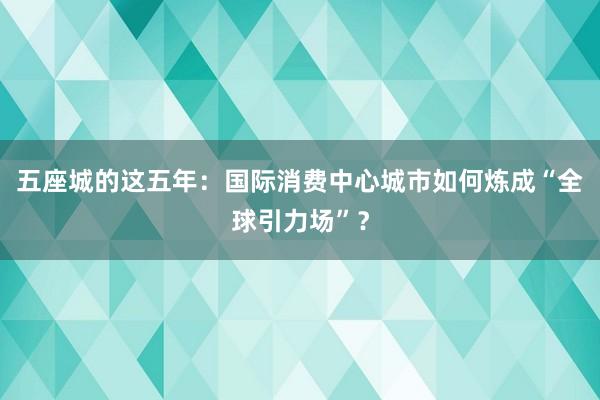 五座城的这五年：国际消费中心城市如何炼成“全球引力场”？
