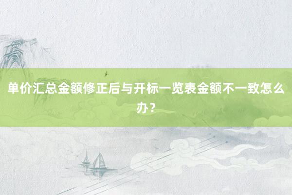 单价汇总金额修正后与开标一览表金额不一致怎么办？