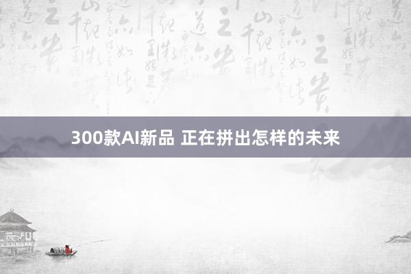 300款AI新品 正在拼出怎样的未来