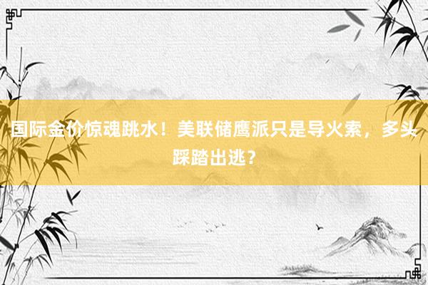 国际金价惊魂跳水！美联储鹰派只是导火索，多头踩踏出逃？