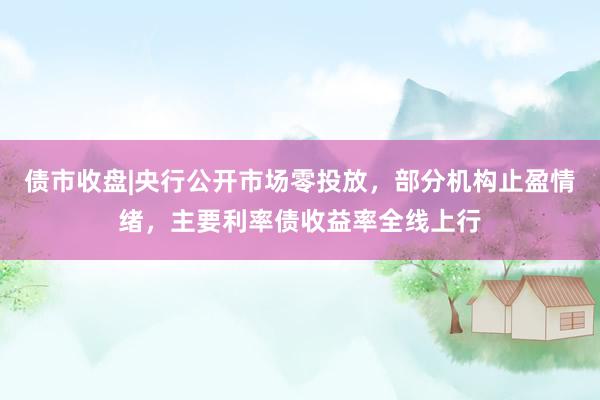 债市收盘|央行公开市场零投放，部分机构止盈情绪，主要利率债收益率全线上行