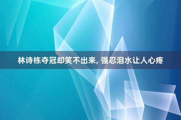 林诗栋夺冠却笑不出来, 强忍泪水让人心疼