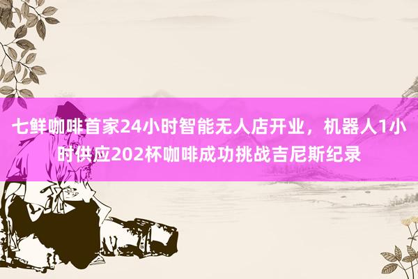 七鲜咖啡首家24小时智能无人店开业，机器人1小时供应202杯咖啡成功挑战吉尼斯纪录