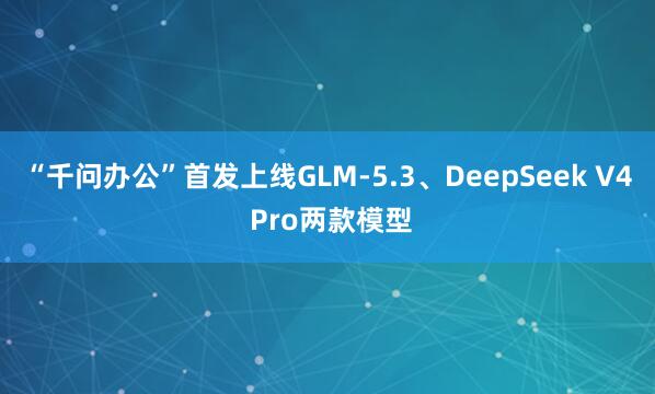 “千问办公”首发上线GLM-5.3、DeepSeek V4 Pro两款模型