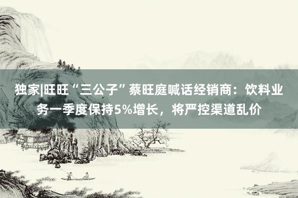 独家|旺旺“三公子”蔡旺庭喊话经销商：饮料业务一季度保持5%增长，将严控渠道乱价