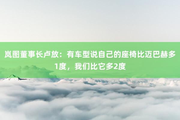 岚图董事长卢放：有车型说自己的座椅比迈巴赫多1度，我们比它多2度