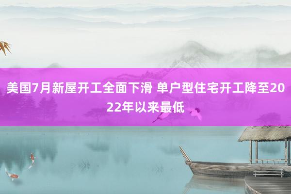 美国7月新屋开工全面下滑 单户型住宅开工降至2022年以来最低